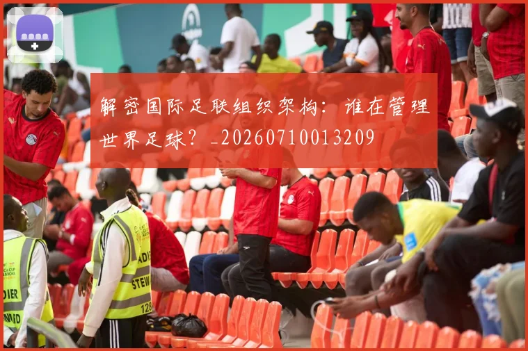 解密国际足联组织架构:谁在管理世界足球?_20260710013209