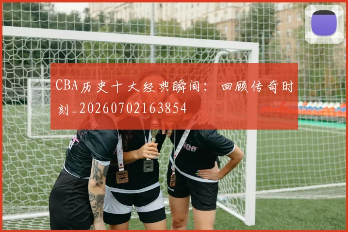 CBA历史十大经典瞬间:回顾传奇时刻_20260702163854