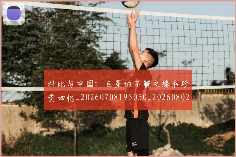 科比与中国:巨星的不解之缘和珍贵回忆_20260708195050_20260802164931