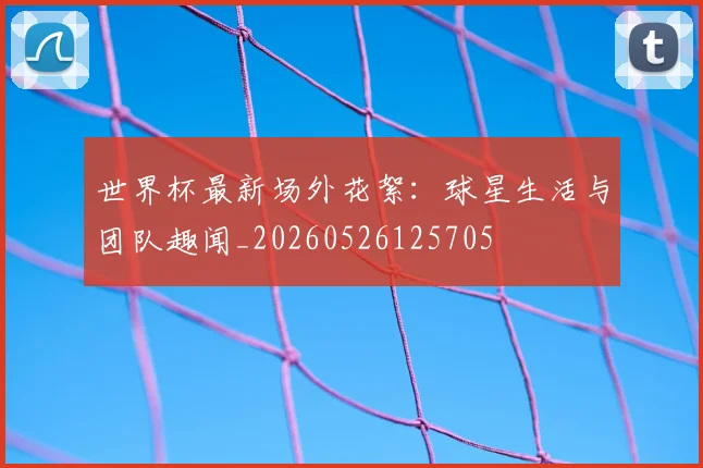世界杯最新场外花絮:球星生活与团队趣闻_20260526125705