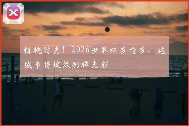 惊艳时光!2026世界杯多伦多,这城市将绽放别样光彩