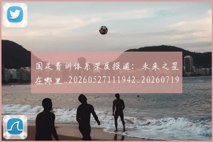 国足青训体系深度报道:未来之星在哪里_20260527111942_20260719165600