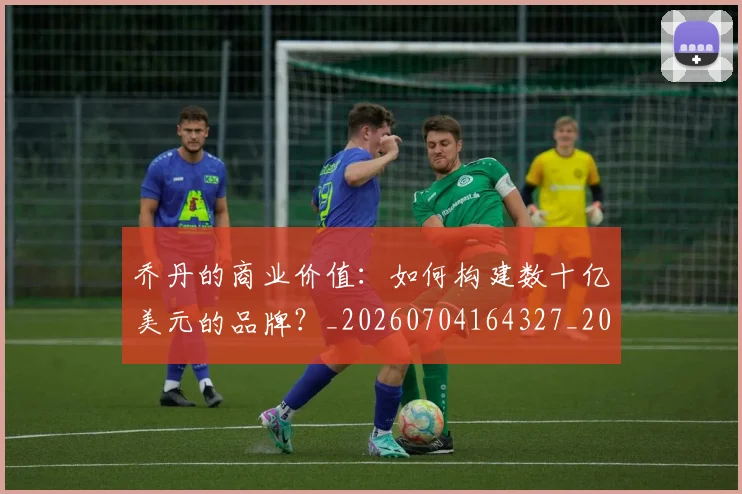 乔丹的商业价值:如何构建数十亿美元的品牌?_20260704164327_20260716192353
