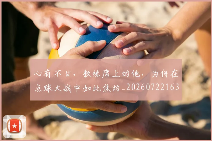 心有不甘，教练席上的他，为何在点球大战中如此焦灼_20260722163109