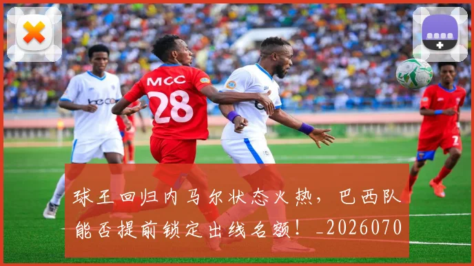 球王回归内马尔状态火热，巴西队能否提前锁定出线名额！_20260708191618