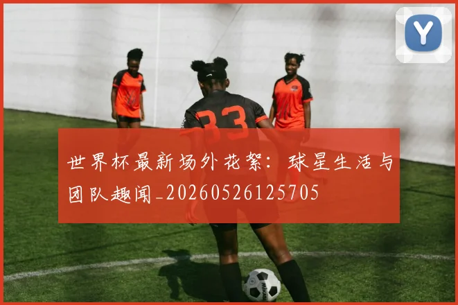 世界杯最新场外花絮:球星生活与团队趣闻_20260526125705