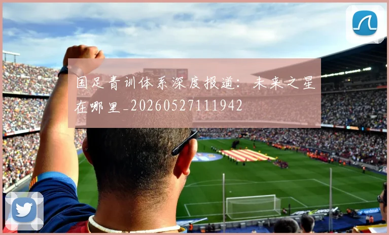 国足青训体系深度报道:未来之星在哪里_20260527111942