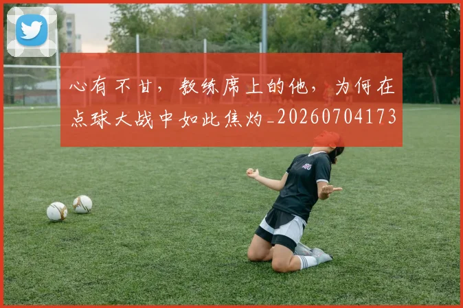 心有不甘，教练席上的他，为何在点球大战中如此焦灼_20260704173931