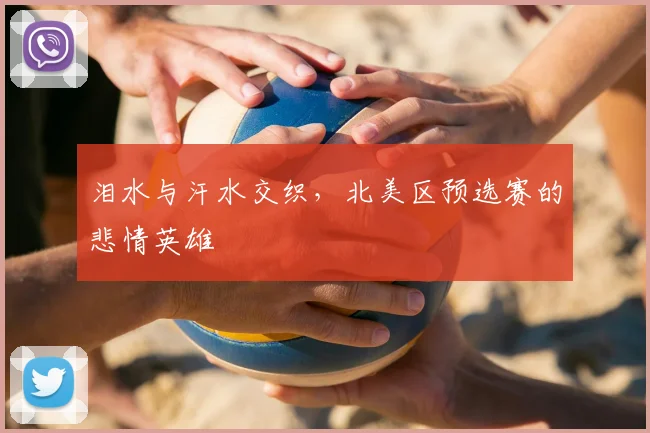泪水与汗水交织,北美区预选赛的悲情英雄