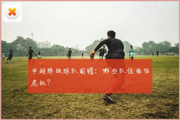 中超降级球队前瞻：哪些队伍面临危机？
