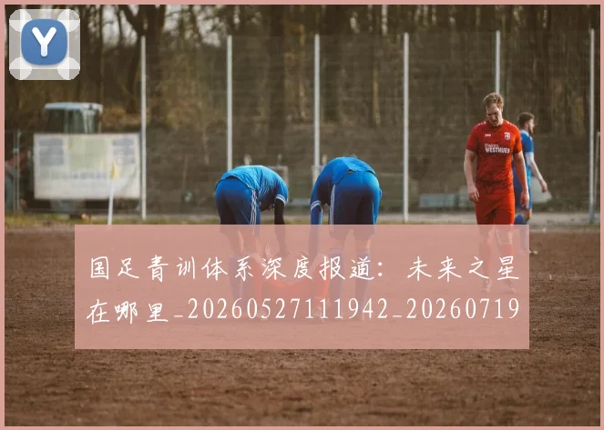 国足青训体系深度报道：未来之星在哪里_20260527111942_20260719165600