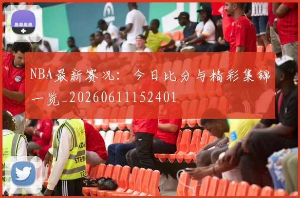 NBA最新赛况：今日比分与精彩集锦一览_20260611152401