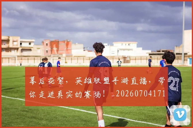 幕后花絮，英雄联盟手游直播，带你走进真实的赛场！_20260704171430_20260722154814
