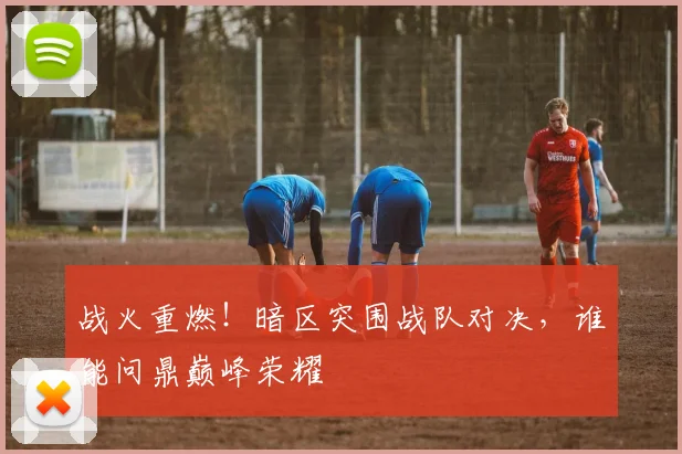 战火重燃!暗区突围战队对决,谁能问鼎巅峰荣耀