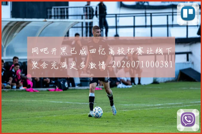 网吧开黑已成回忆高校杯赛让线下聚会充满更多激情_20260710003812