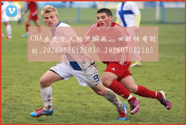 CBA历史十大经典瞬间:回顾传奇时刻_20260526125030_20260701210321_20260712044010