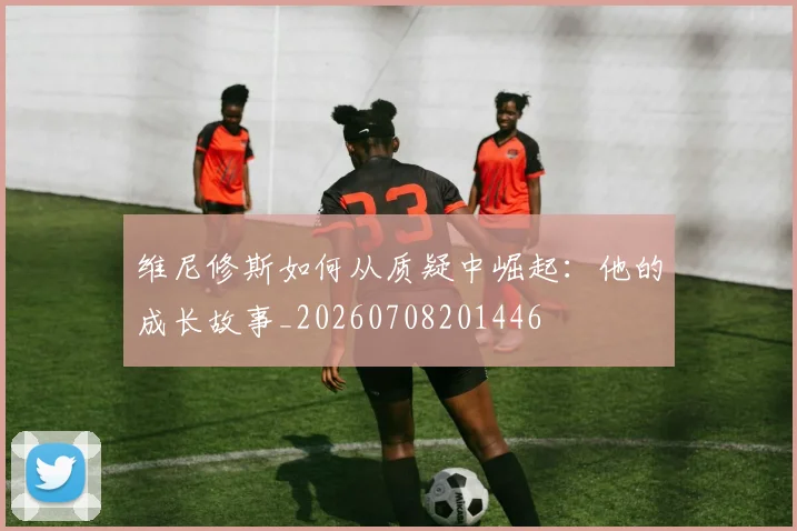 维尼修斯如何从质疑中崛起:他的成长故事_20260708201446